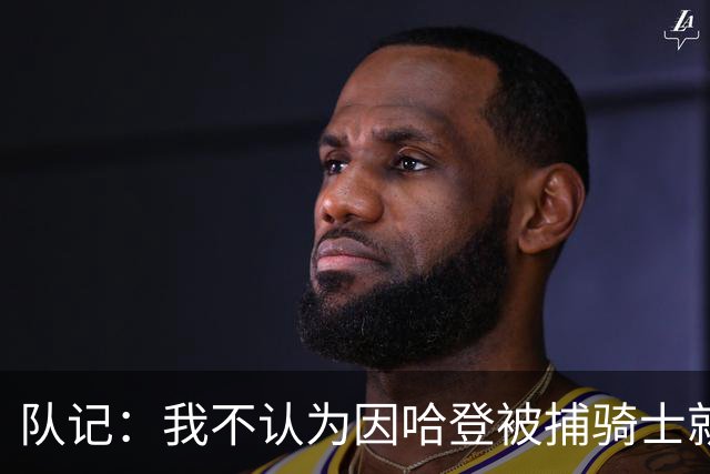 队记：我不认为因哈登被捕骑士就会抛弃他 估计还是2年6000万合同